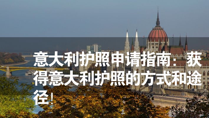 意大利護(hù)照申請指南：獲得意大利護(hù)照的方式和途徑！